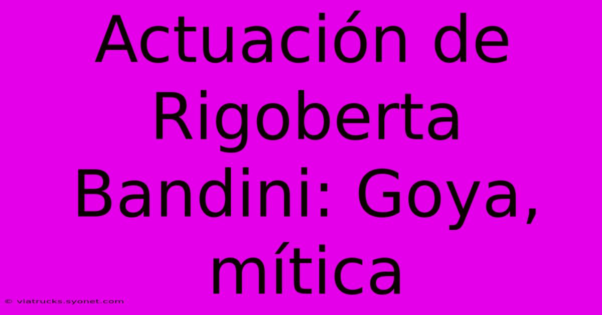 Actuación De Rigoberta Bandini: Goya, Mítica