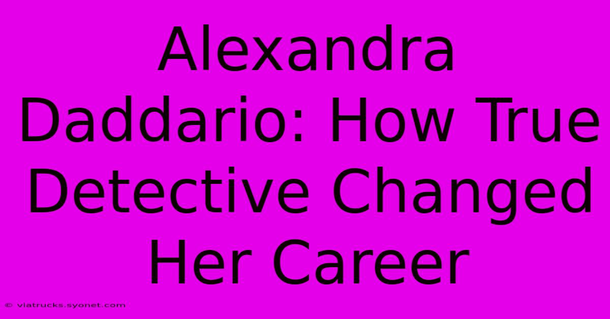 Alexandra Daddario: How True Detective Changed Her Career