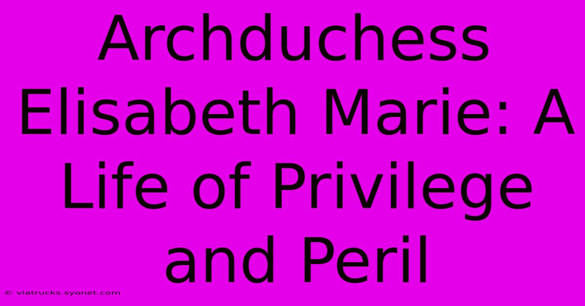 Archduchess Elisabeth Marie: A Life Of Privilege And Peril