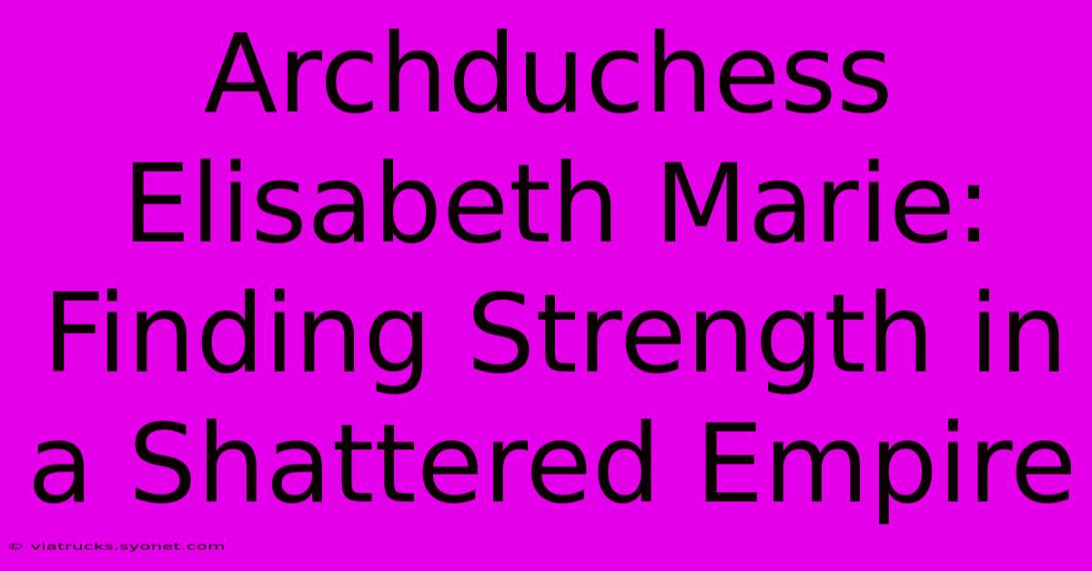 Archduchess Elisabeth Marie:  Finding Strength In A Shattered Empire