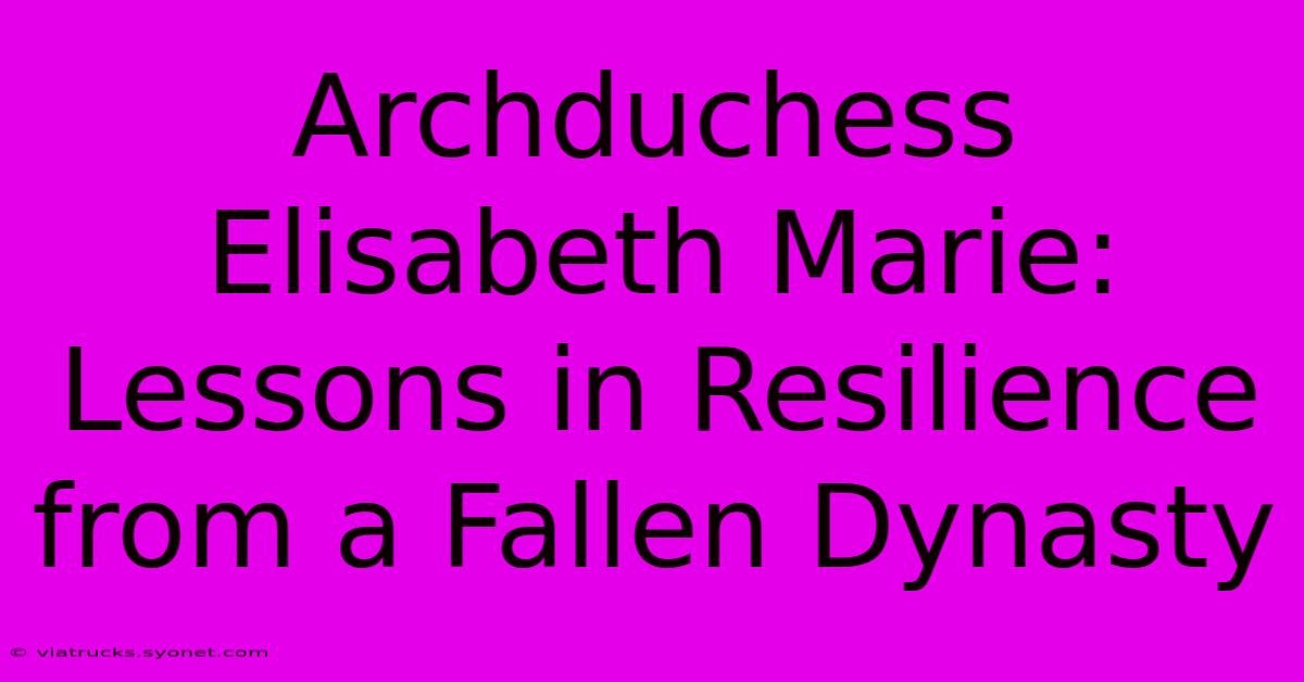 Archduchess Elisabeth Marie: Lessons In Resilience From A Fallen Dynasty