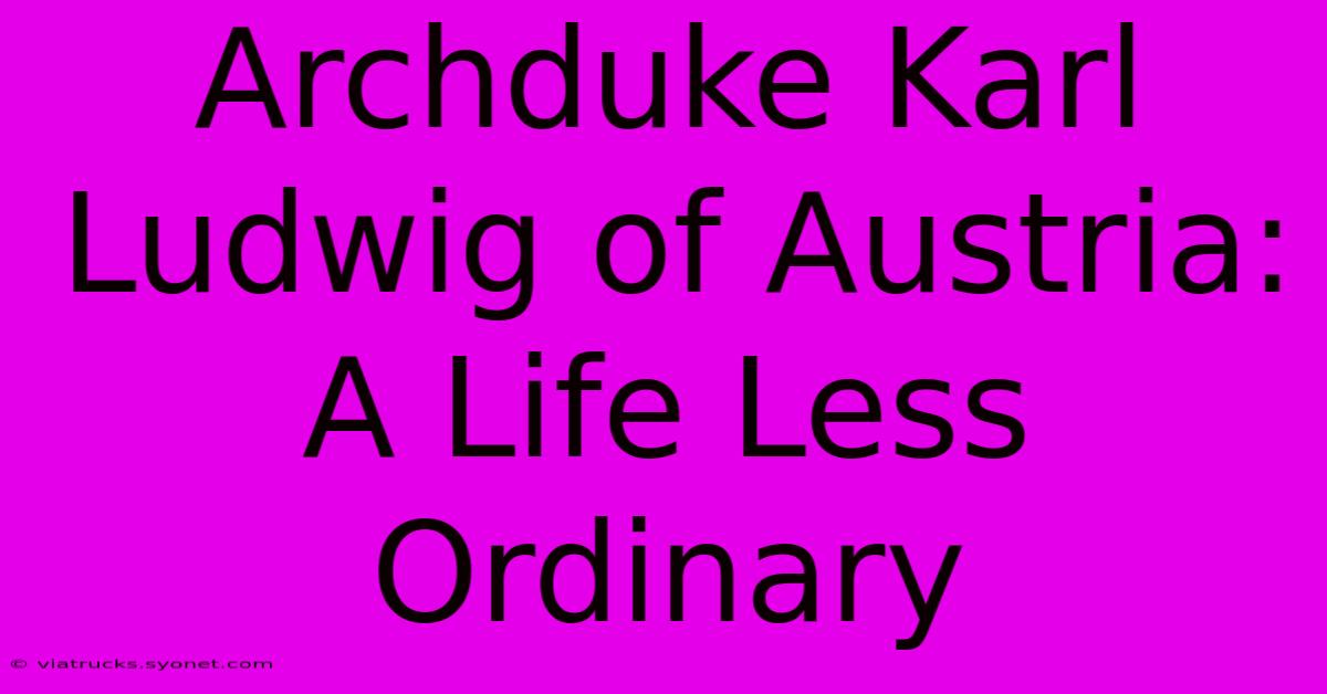 Archduke Karl Ludwig Of Austria: A Life Less Ordinary