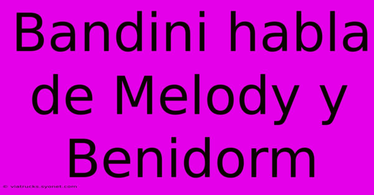 Bandini Habla De Melody Y Benidorm