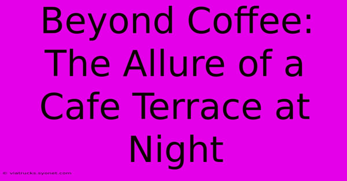 Beyond Coffee: The Allure Of A Cafe Terrace At Night