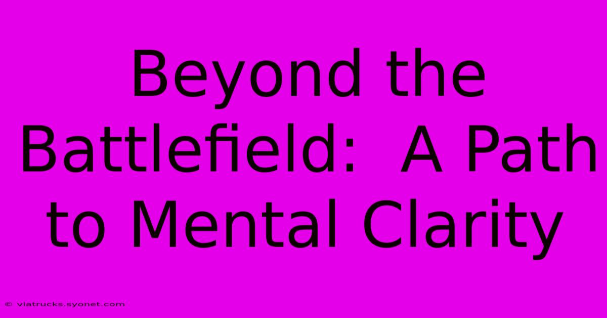 Beyond The Battlefield:  A Path To Mental Clarity