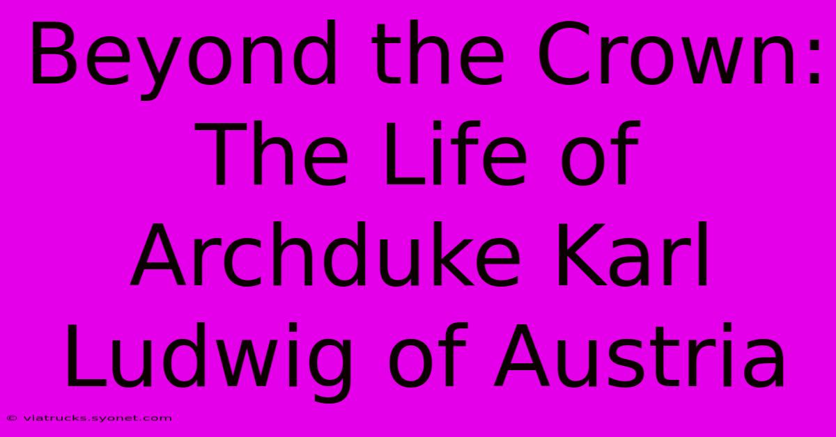 Beyond The Crown: The Life Of Archduke Karl Ludwig Of Austria