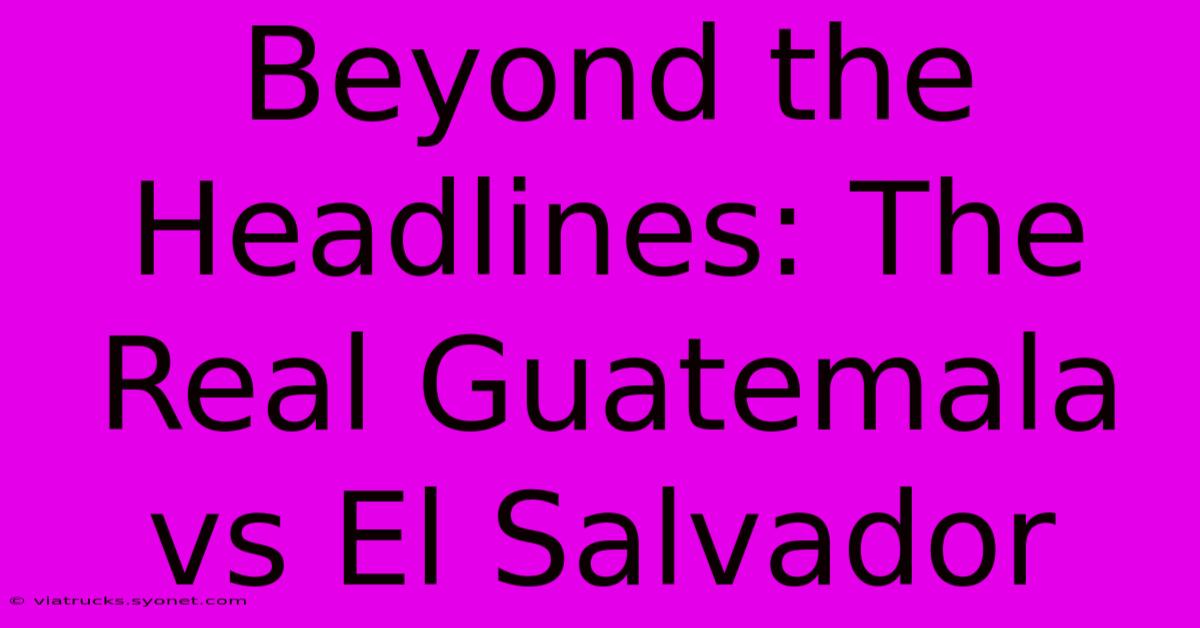 Beyond The Headlines: The Real Guatemala Vs El Salvador