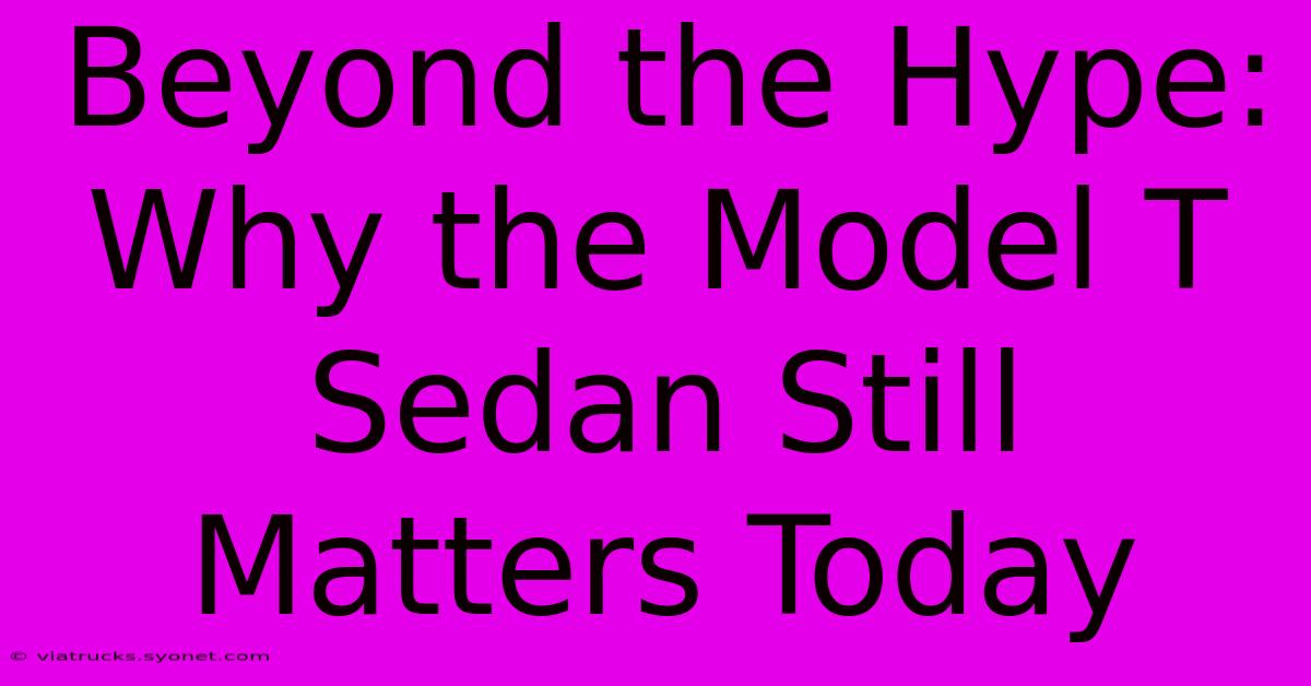 Beyond The Hype: Why The Model T Sedan Still Matters Today