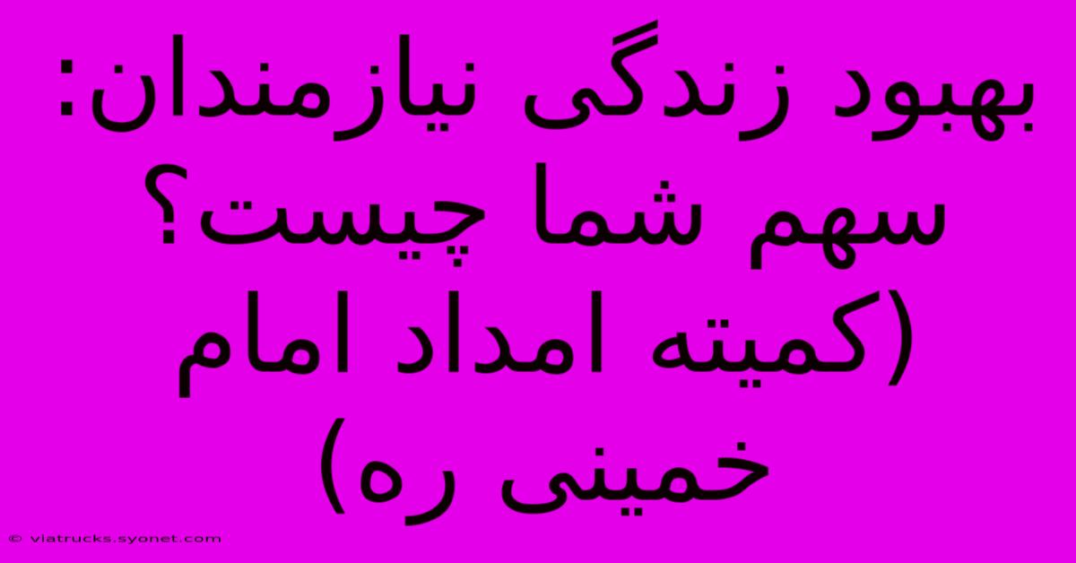 بهبود زندگی نیازمندان: سهم شما چیست؟ (کمیته امداد امام خمینی ره)