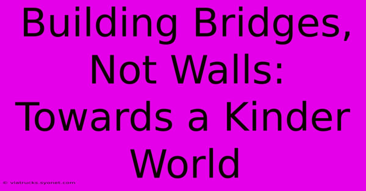 Building Bridges, Not Walls: Towards A Kinder World