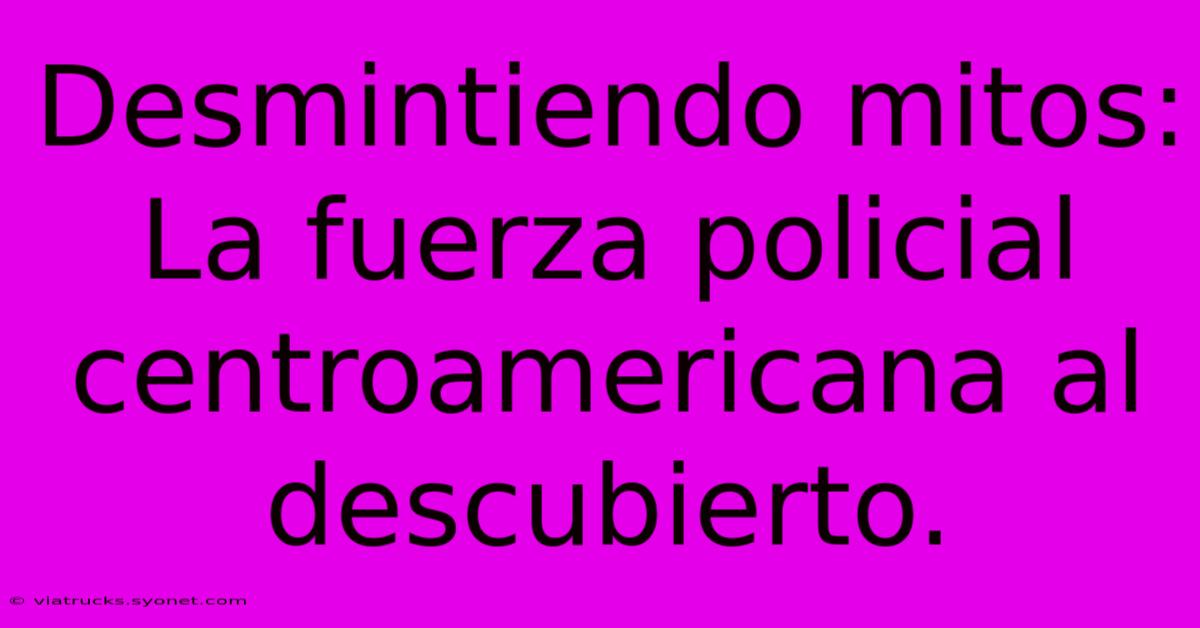 Desmintiendo Mitos: La Fuerza Policial Centroamericana Al Descubierto.