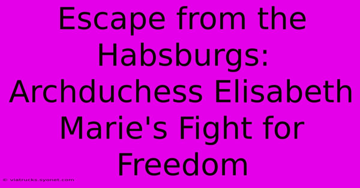 Escape From The Habsburgs: Archduchess Elisabeth Marie's Fight For Freedom