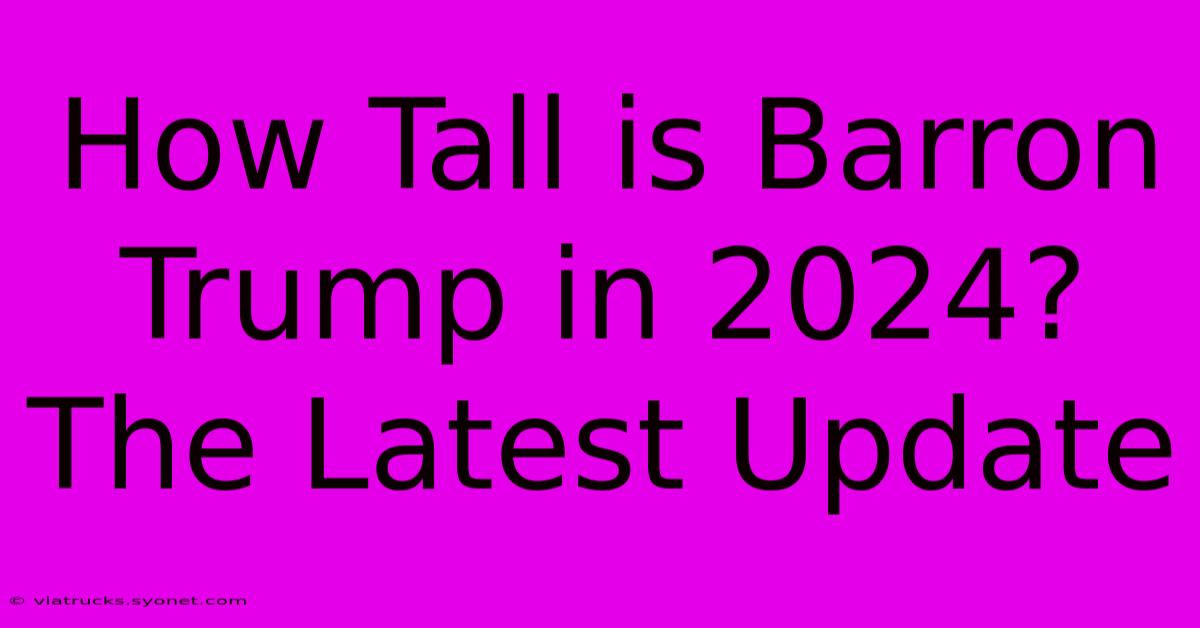 How Tall Is Barron Trump In 2024? The Latest Update