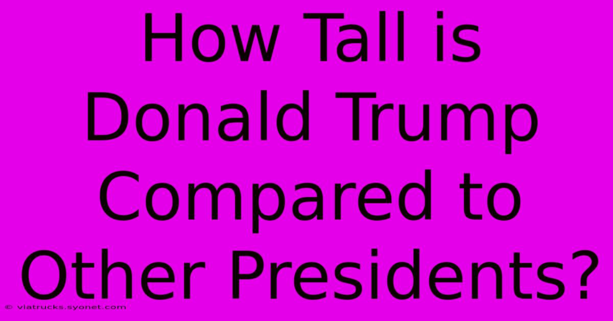 How Tall Is Donald Trump Compared To Other Presidents?