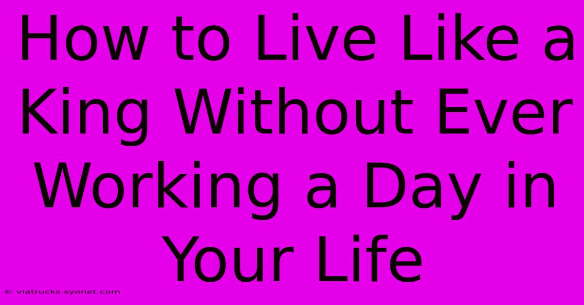 How To Live Like A King Without Ever Working A Day In Your Life