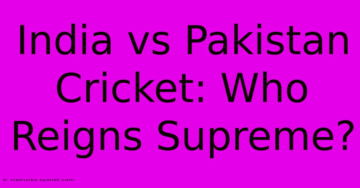 India Vs Pakistan Cricket: Who Reigns Supreme?