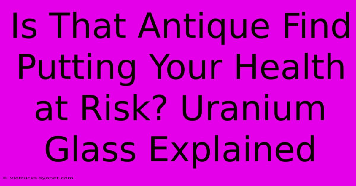 Is That Antique Find Putting Your Health At Risk? Uranium Glass Explained