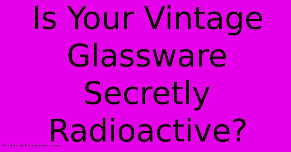 Is Your Vintage Glassware Secretly Radioactive?