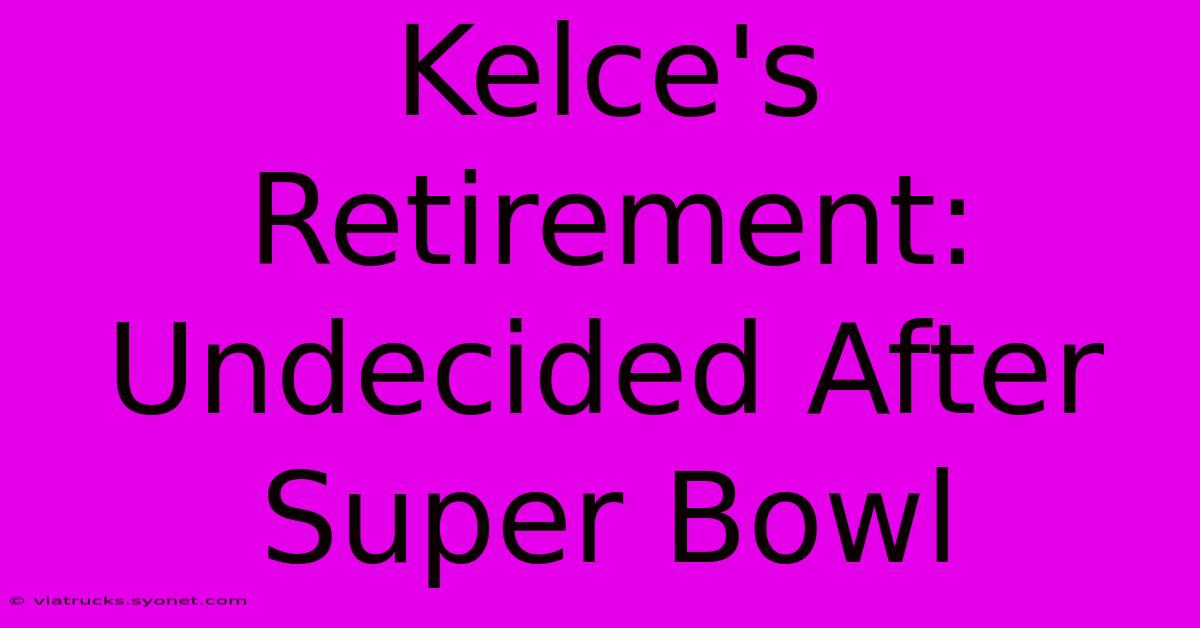 Kelce's Retirement: Undecided After Super Bowl