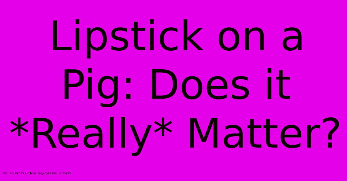 Lipstick On A Pig: Does It *Really* Matter?