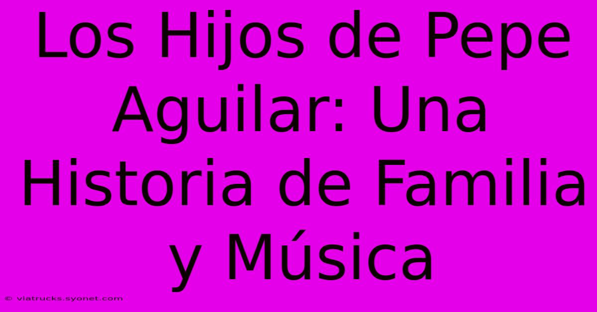 Los Hijos De Pepe Aguilar: Una Historia De Familia Y Música