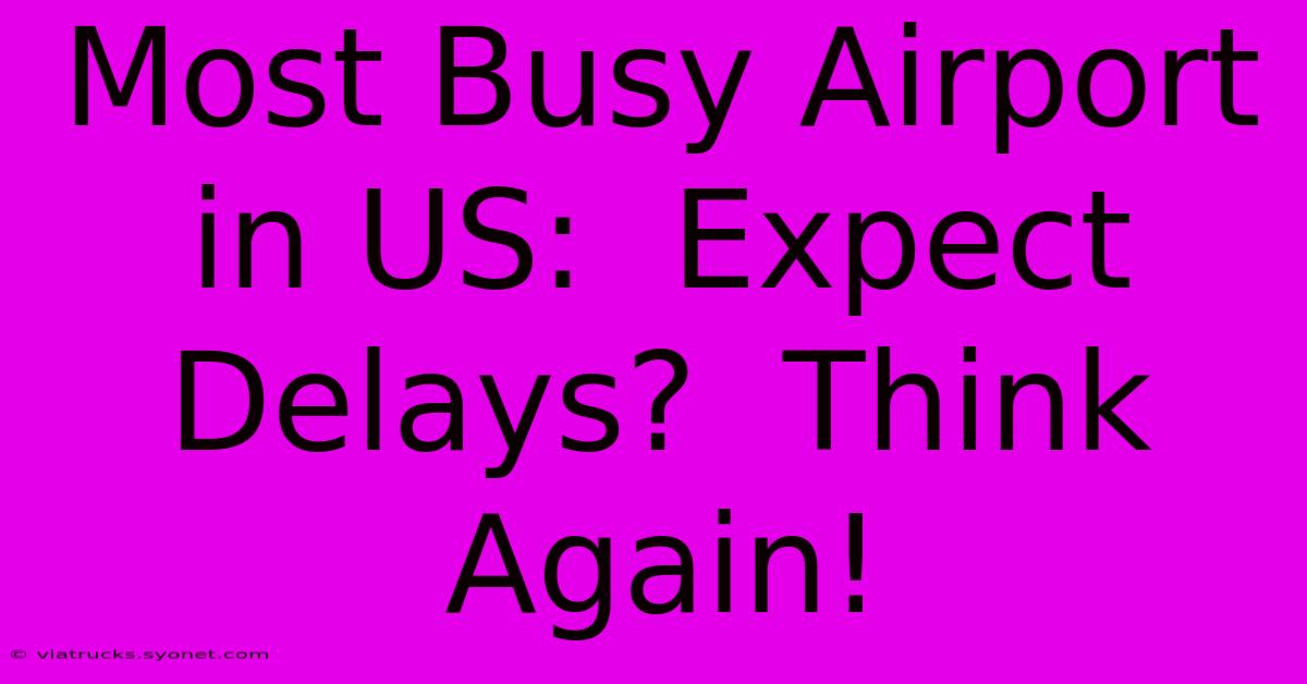 Most Busy Airport In US:  Expect Delays?  Think Again!