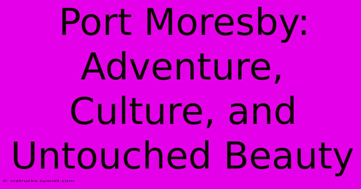 Port Moresby: Adventure, Culture, And Untouched Beauty