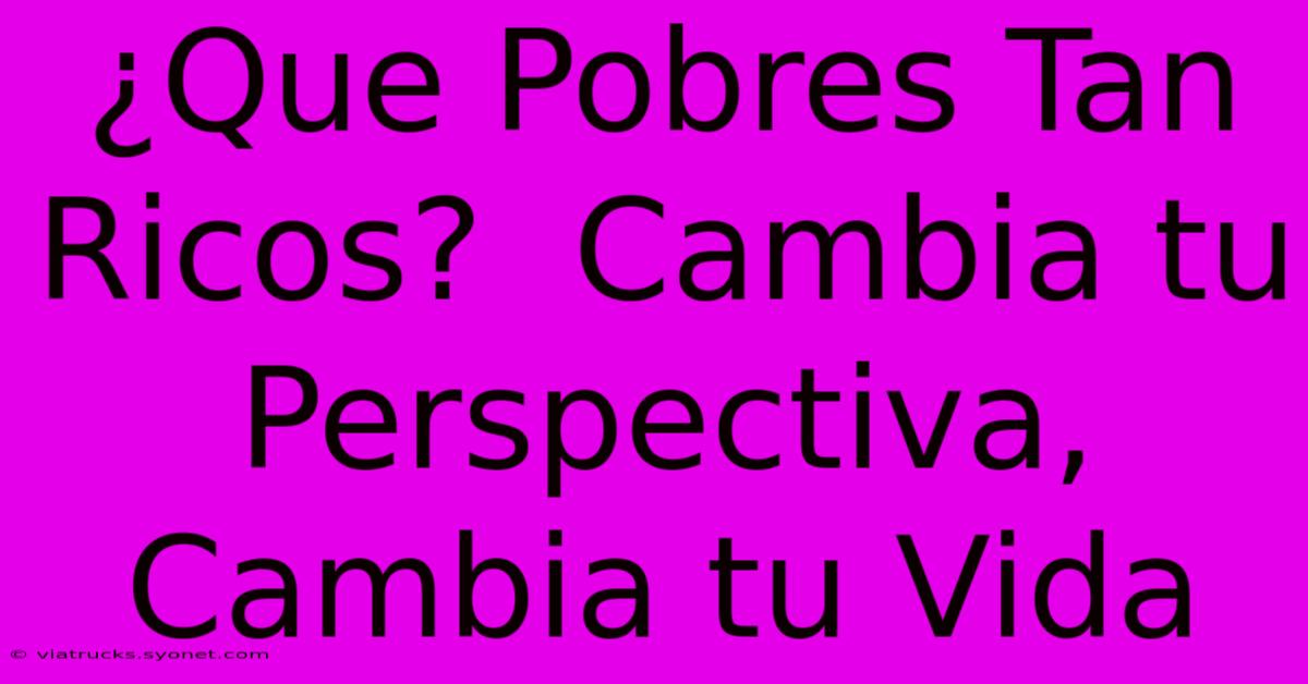 ¿Que Pobres Tan Ricos?  Cambia Tu Perspectiva, Cambia Tu Vida