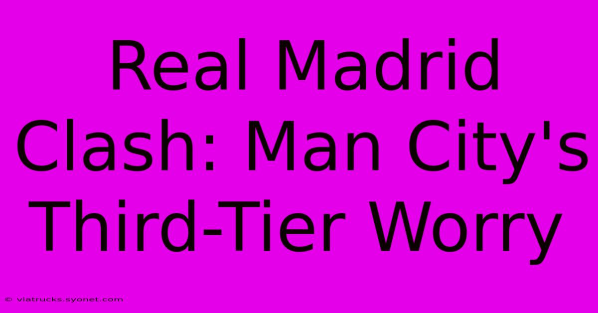 Real Madrid Clash: Man City's Third-Tier Worry