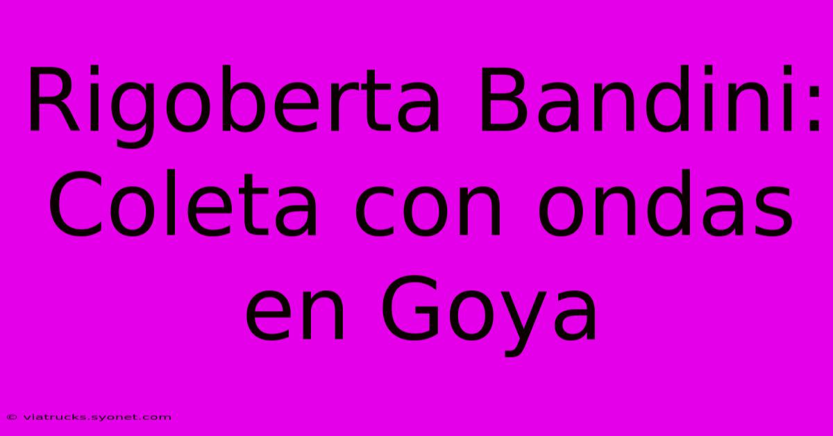 Rigoberta Bandini: Coleta Con Ondas En Goya