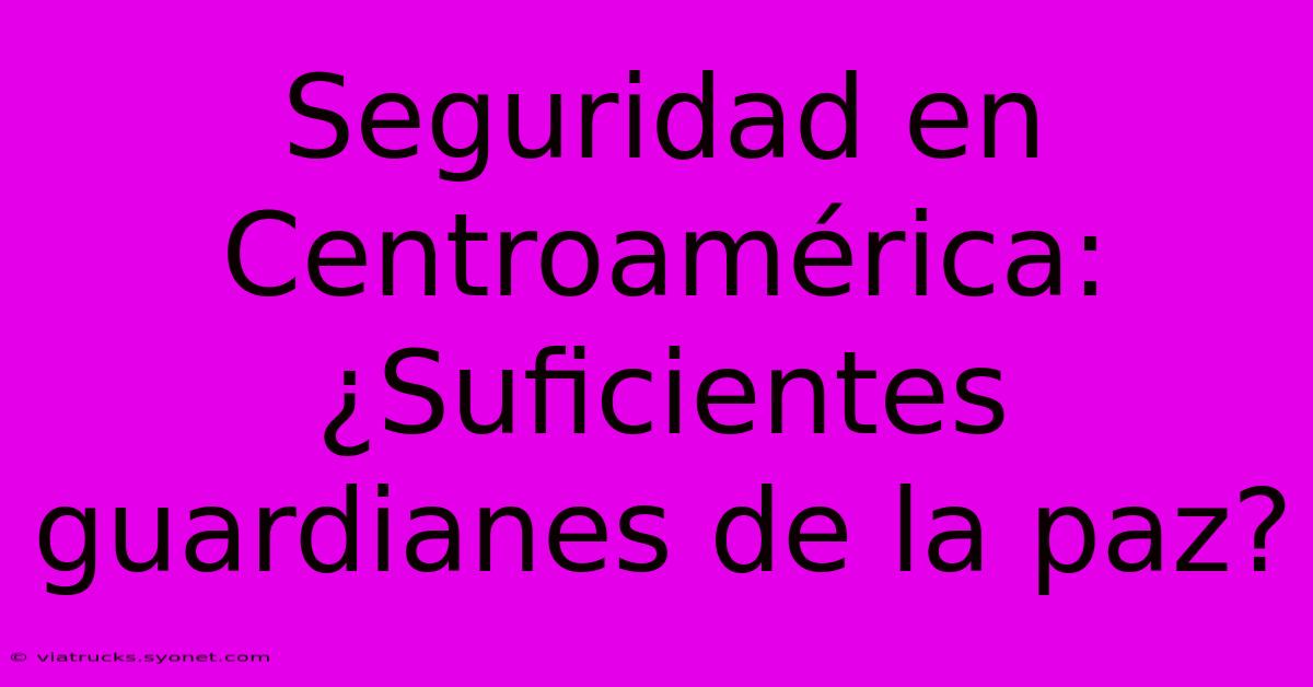 Seguridad En Centroamérica: ¿Suficientes Guardianes De La Paz?