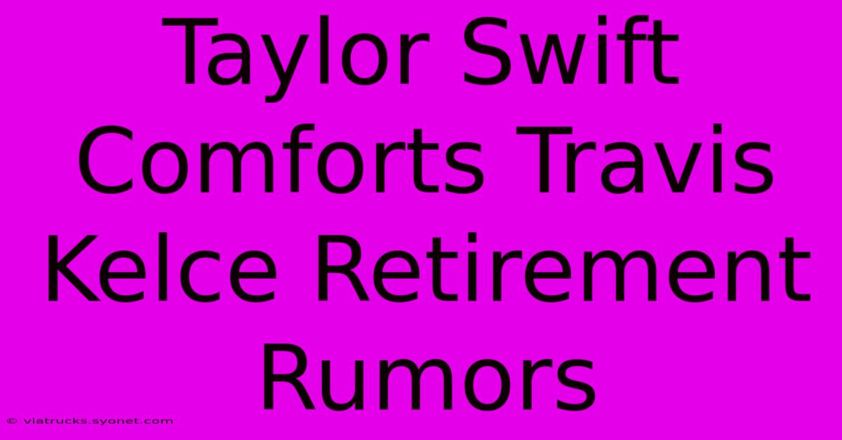 Taylor Swift Comforts Travis Kelce Retirement Rumors