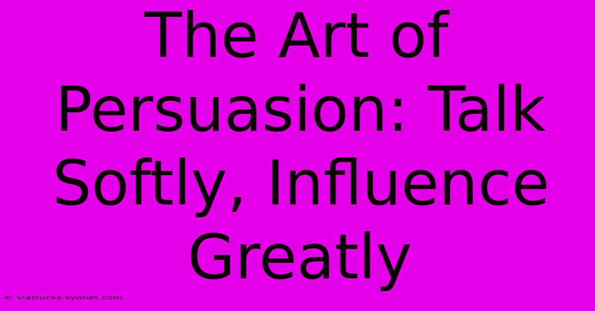 The Art Of Persuasion: Talk Softly, Influence Greatly