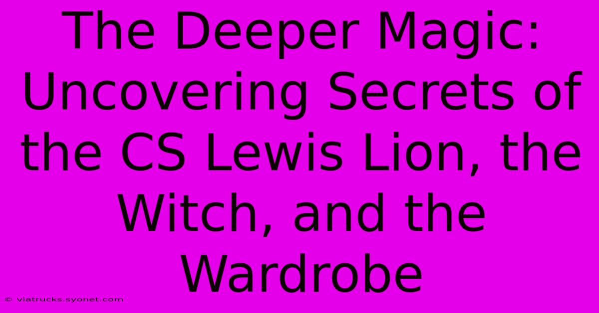 The Deeper Magic: Uncovering Secrets Of The CS Lewis Lion, The Witch, And The Wardrobe