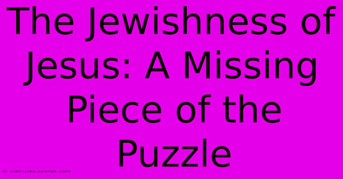 The Jewishness Of Jesus: A Missing Piece Of The Puzzle