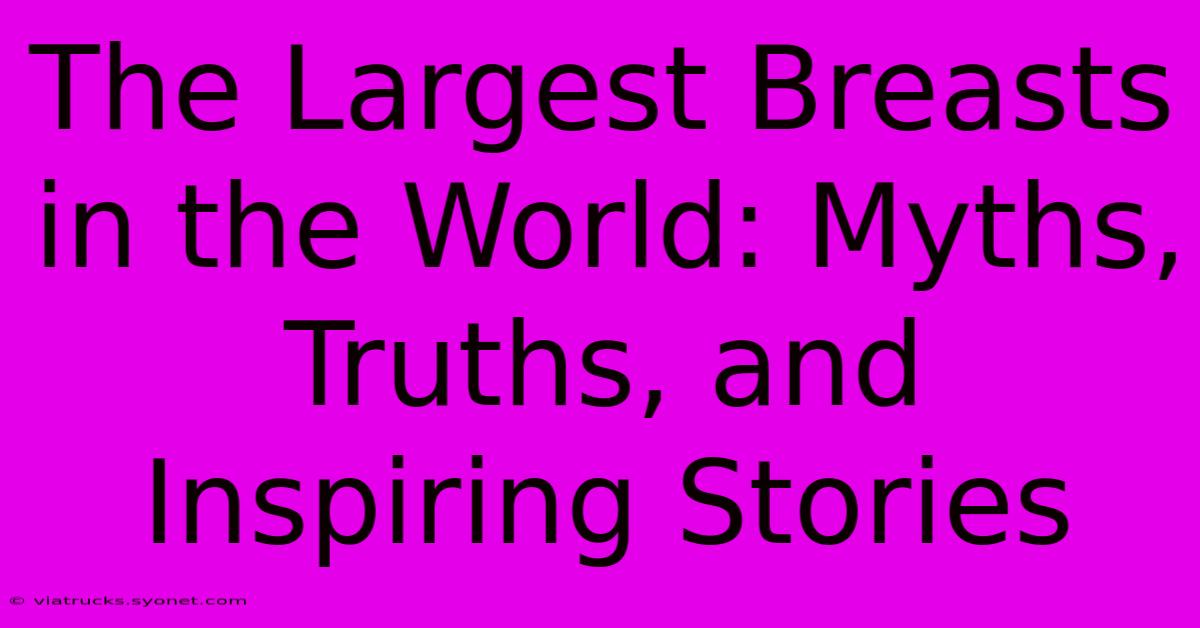 The Largest Breasts In The World: Myths, Truths, And Inspiring Stories