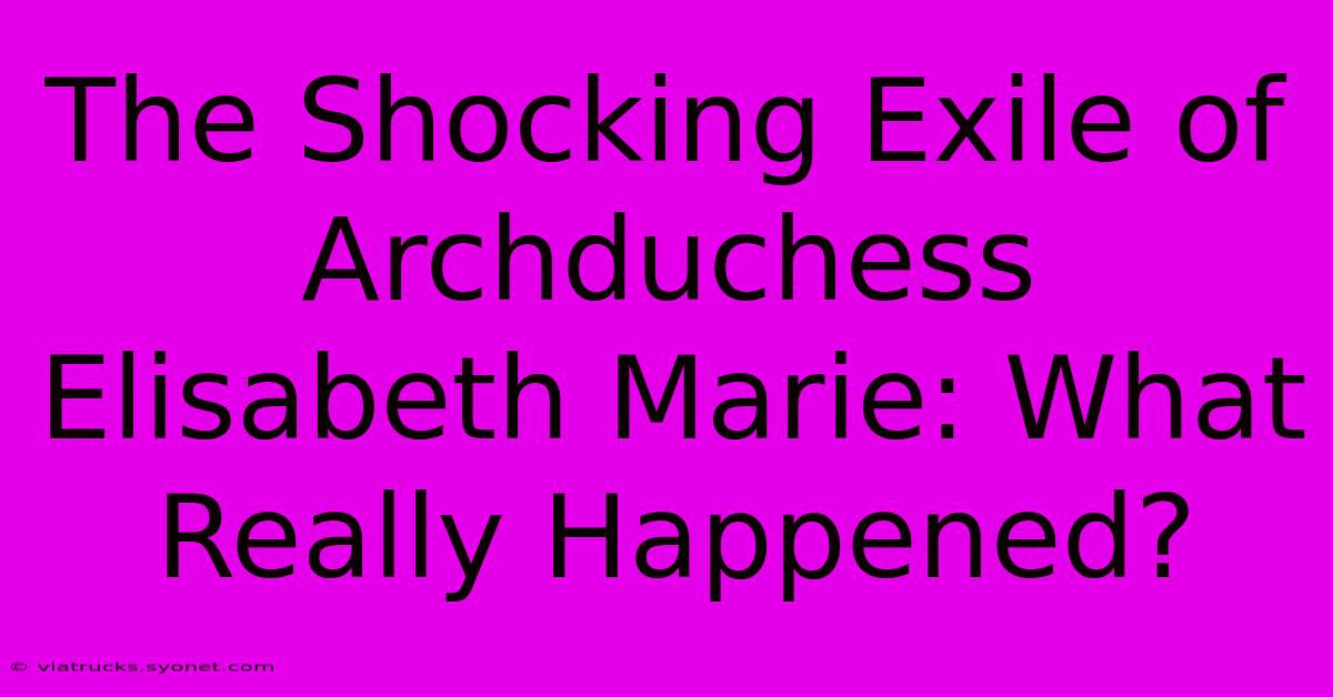 The Shocking Exile Of Archduchess Elisabeth Marie: What Really Happened?