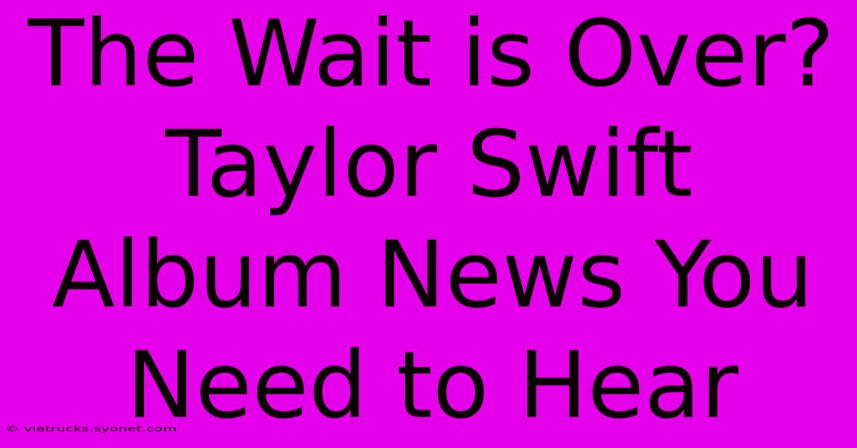 The Wait Is Over? Taylor Swift Album News You Need To Hear