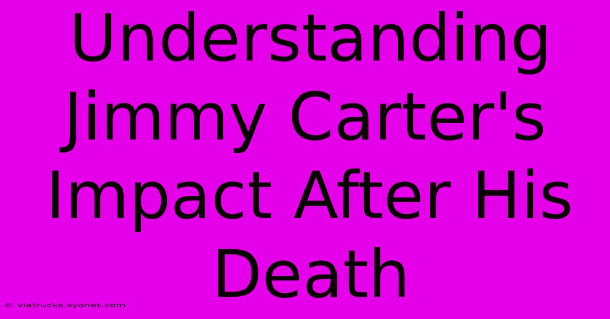 Understanding Jimmy Carter's Impact After His Death