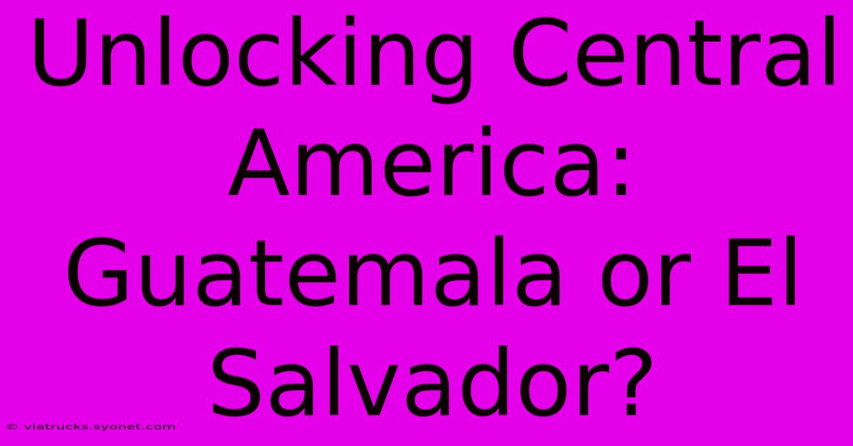 Unlocking Central America: Guatemala Or El Salvador?