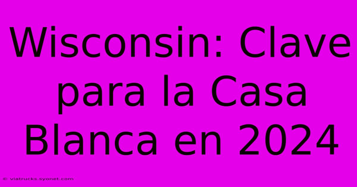 Wisconsin: Clave Para La Casa Blanca En 2024